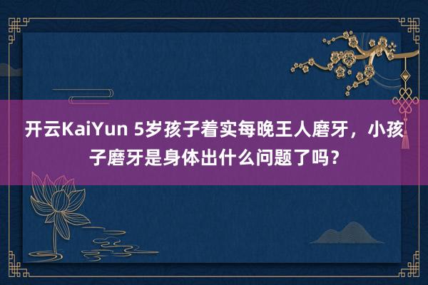 开云KaiYun 5岁孩子着实每晚王人磨牙，小孩子磨牙是身体出什么问题了吗？