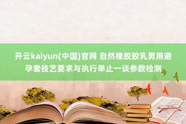 开云kaiyun(中国)官网 自然橡胶胶乳男用避孕套技艺要求与执行举止一谈参数检测