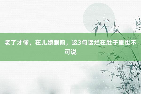 老了才懂，在儿媳眼前，这3句话烂在肚子里也不可说
