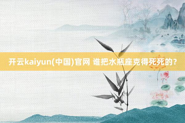 开云kaiyun(中国)官网 谁把水瓶座克得死死的？
