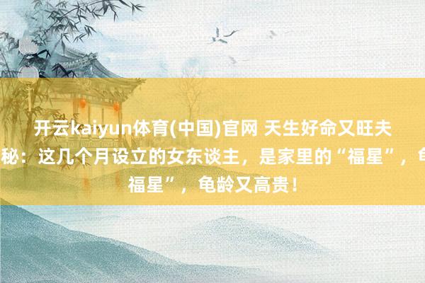 开云kaiyun体育(中国)官网 天生好命又旺夫！命理师揭秘：这几个月设立的女东谈主，是家里的“福星”，龟龄又高贵！