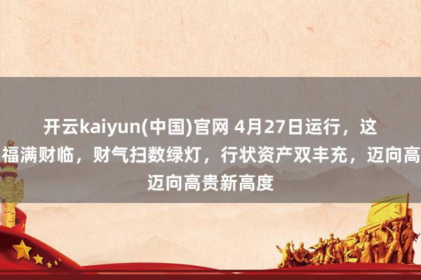 开云kaiyun(中国)官网 4月27日运行，这几大生肖福满财临，财气扫数绿灯，行状资产双丰充，迈向高贵新高度