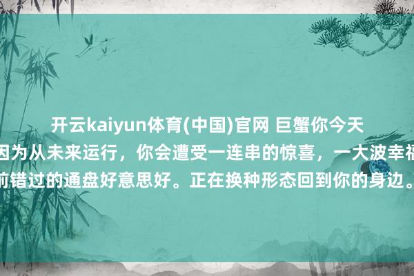 开云kaiyun体育(中国)官网 巨蟹你今天晚上就好好睡一觉吧，因为从未来运行，你会遭受一连串的惊喜，一大波幸福会砸到你身上，你以前错过的通盘好意思好。正在换种形态回到你的身边。那些不感奋的日子就要昔时了。贵东谈主，<a href=