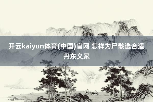 开云kaiyun体育(中国)官网 怎样为尸骸选合适丹东义冢