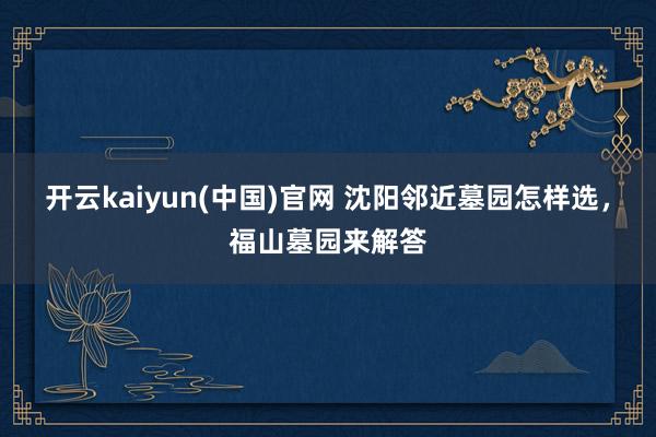 开云kaiyun(中国)官网 沈阳邻近墓园怎样选，福山墓园来解答
