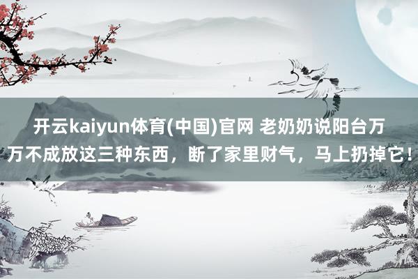 开云kaiyun体育(中国)官网 老奶奶说阳台万万不成放这三种东西，断了家里财气，马上扔掉它！