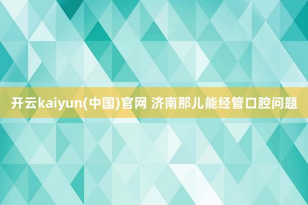 开云kaiyun(中国)官网 济南那儿能经管口腔问题