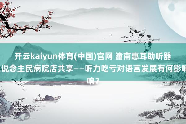 开云kaiyun体育(中国)官网 潼南惠耳助听器东说念主民病院店共享——听力吃亏对语言发展有何影响？