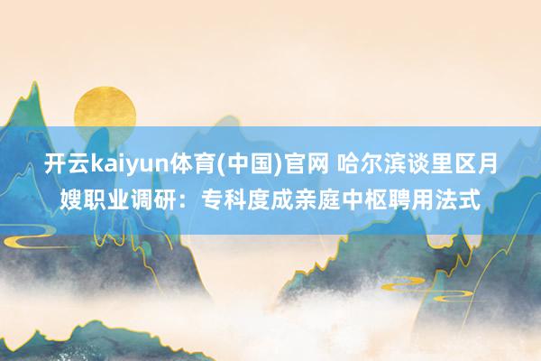 开云kaiyun体育(中国)官网 哈尔滨谈里区月嫂职业调研：专科度成亲庭中枢聘用法式