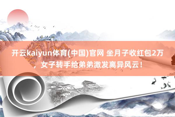 开云kaiyun体育(中国)官网 坐月子收红包2万，女子转手给弟弟激发离异风云！