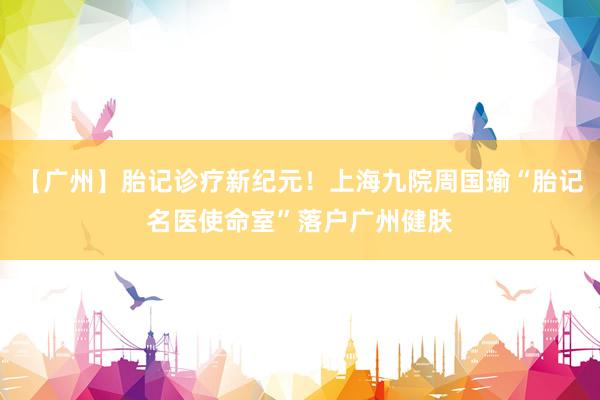 【广州】胎记诊疗新纪元！上海九院周国瑜“胎记名医使命室”落户广州健肤