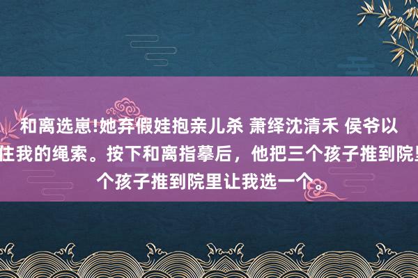 和离选崽!她弃假娃抱亲儿杀 萧绎沈清禾 侯爷以为，孩子是拴住我的绳索。按下和离指摹后，他把三个孩子推到院里让我选一个。