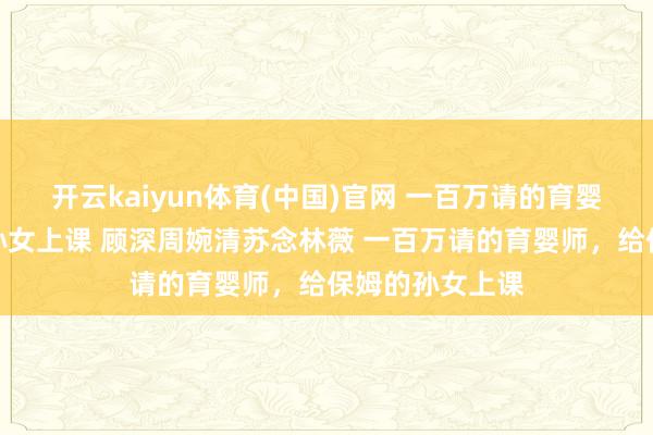 开云kaiyun体育(中国)官网 一百万请的育婴师，给保姆的孙女上课 顾深周婉清苏念林薇 一百万请的育婴师，给保姆的孙女上课