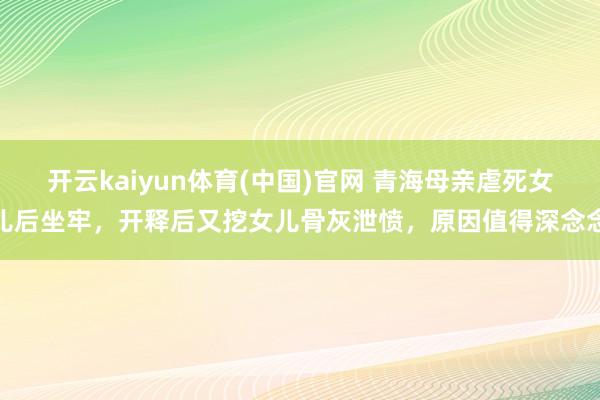 开云kaiyun体育(中国)官网 青海母亲虐死女儿后坐牢，开释后又挖女儿骨灰泄愤，原因值得深念念