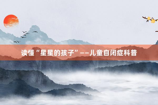读懂“星星的孩子”——儿童自闭症科普