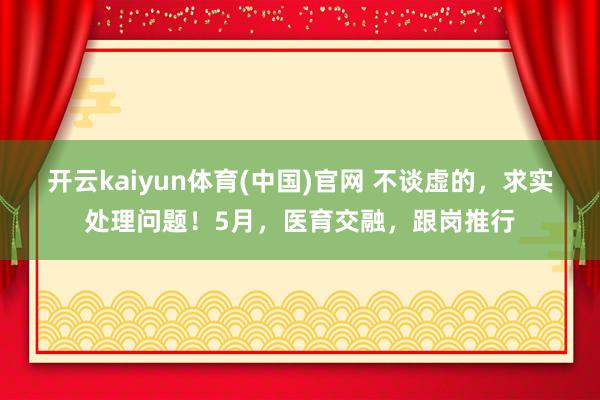 开云kaiyun体育(中国)官网 不谈虚的，求实处理问题！5月，医育交融，跟岗推行