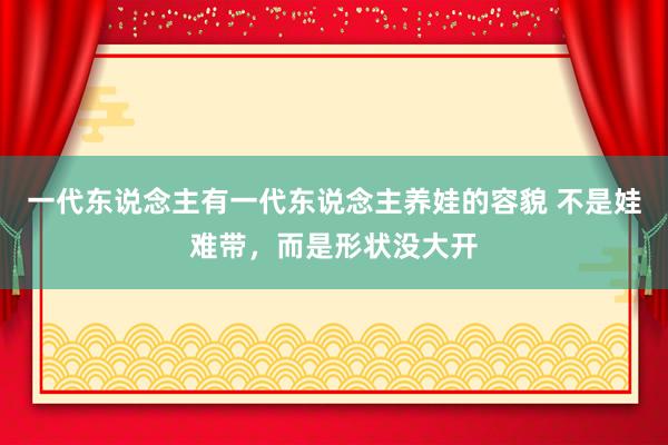一代东说念主有一代东说念主养娃的容貌 不是娃难带，而是形状没大开