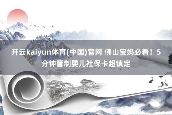 开云kaiyun体育(中国)官网 佛山宝妈必看！5分钟管制婴儿社保卡超镇定