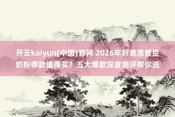 开云kaiyun(中国)官网 2026年好意思赞臣奶粉哪款值得买？五大爆款深度测评帮你选