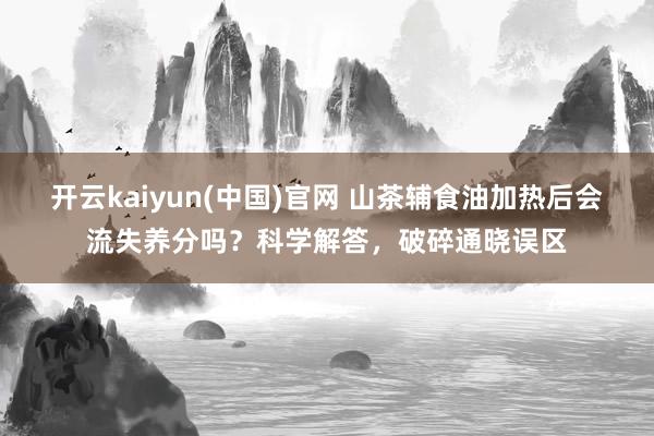 开云kaiyun(中国)官网 山茶辅食油加热后会流失养分吗？科学解答，破碎通晓误区