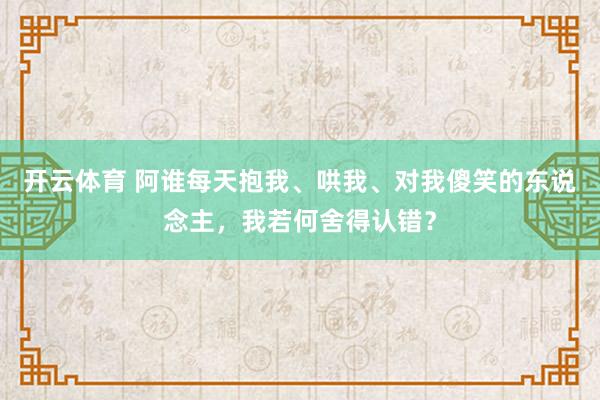开云体育 阿谁每天抱我、哄我、对我傻笑的东说念主，我若何舍得认错？