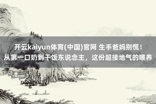 开云kaiyun体育(中国)官网 生手爸妈别慌！从第一口奶到干饭东说念主，这份超接地气的喂养