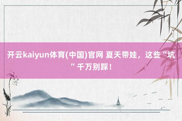 开云kaiyun体育(中国)官网 夏天带娃，这些“坑”千万别踩！