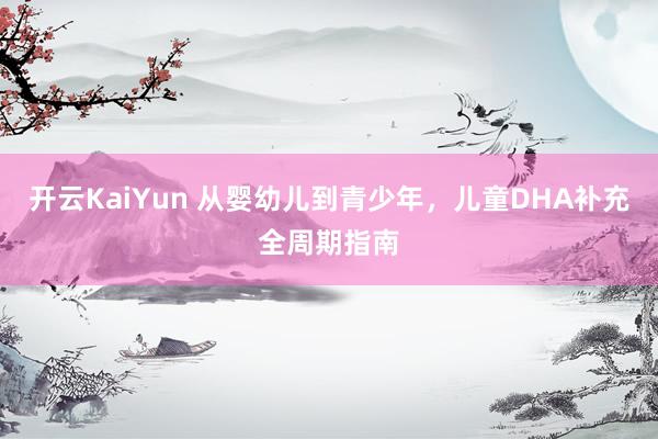 开云KaiYun 从婴幼儿到青少年，儿童DHA补充全周期指南