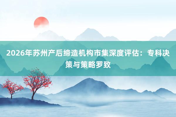 2026年苏州产后缔造机构市集深度评估：专科决策与策略罗致