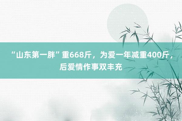 “山东第一胖”重668斤，为爱一年减重400斤，后爱情作事双丰充