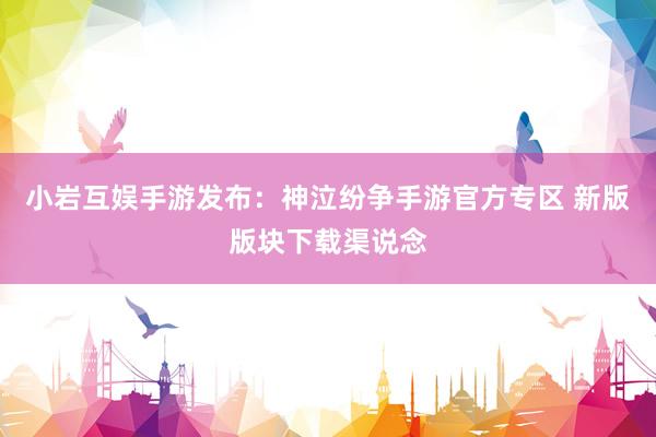 小岩互娱手游发布：神泣纷争手游官方专区 新版版块下载渠说念