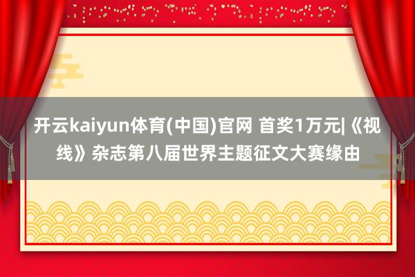 开云kaiyun体育(中国)官网 首奖1万元|《视线》杂志第八届世界主题征文大赛缘由