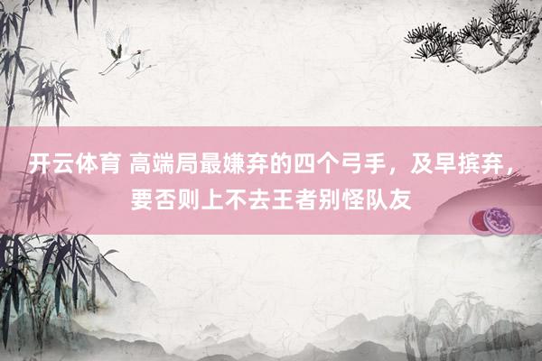开云体育 高端局最嫌弃的四个弓手，及早摈弃，要否则上不去王者别怪队友