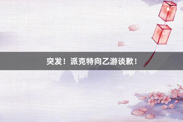 突发！派克特向乙游谈歉！