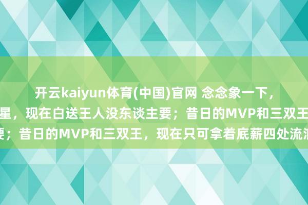 开云kaiyun体育(中国)官网 念念象一下，也曾签下两亿条约的全明星，现在白送王人没东谈主要；昔日的MVP和三双王，现在只可拿着底薪四处流浪