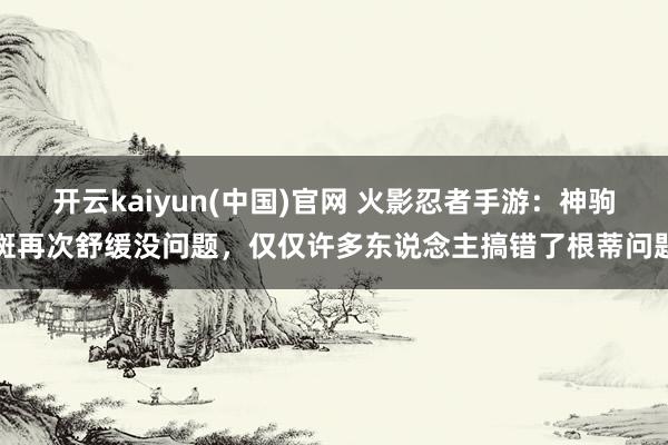 开云kaiyun(中国)官网 火影忍者手游：神驹斑再次舒缓没问题，仅仅许多东说念主搞错了根蒂问题