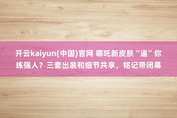 开云kaiyun(中国)官网 哪吒新皮肤“逼”你练强人？三套出装和细节共享，铭记带闭幕