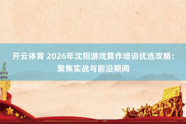 开云体育 2026年沈阳游戏算作培训优选攻略：聚焦实战与前沿期间