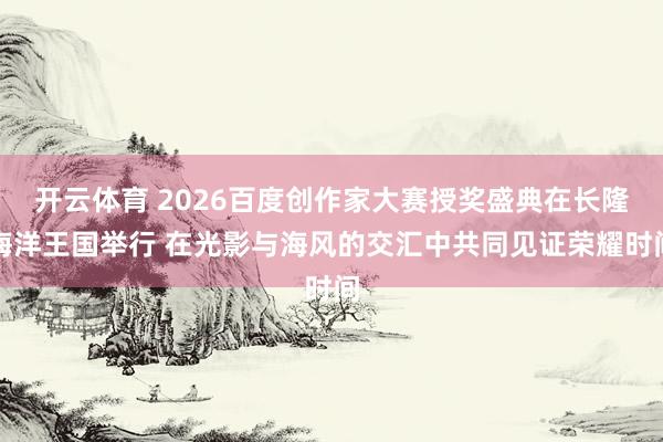 开云体育 2026百度创作家大赛授奖盛典在长隆海洋王国举行 在光影与海风的交汇中共同见证荣耀时间