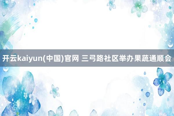 开云kaiyun(中国)官网 三弓路社区举办果蔬通顺会