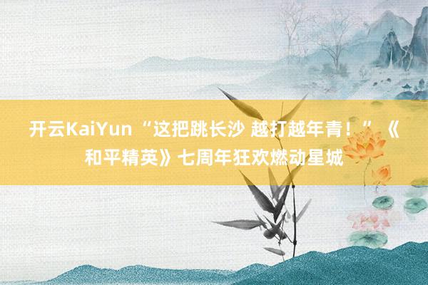 开云KaiYun “这把跳长沙 越打越年青！” 《和平精英》七周年狂欢燃动星城
