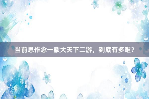 当前思作念一款大天下二游，到底有多难？
