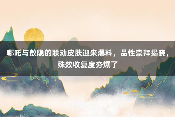 哪吒与敖隐的联动皮肤迎来爆料，品性崇拜揭晓，殊效收复度夯爆了