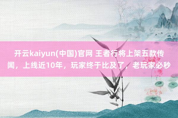 开云kaiyun(中国)官网 王者行将上架五款传闻，上线近10年，玩家终于比及了，老玩家必秒