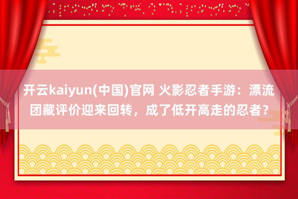 开云kaiyun(中国)官网 火影忍者手游：漂流团藏评价迎来回转，成了低开高走的忍者？