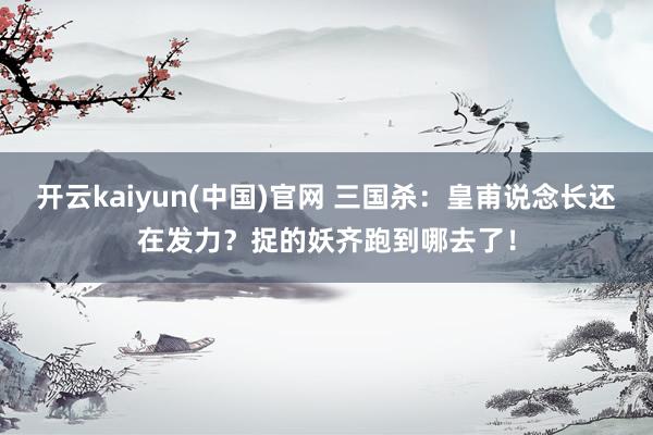 开云kaiyun(中国)官网 三国杀：皇甫说念长还在发力？捉的妖齐跑到哪去了！