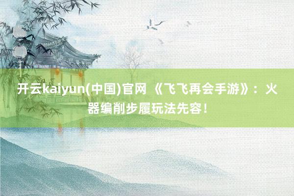 开云kaiyun(中国)官网 《飞飞再会手游》：火器编削步履玩法先容！
