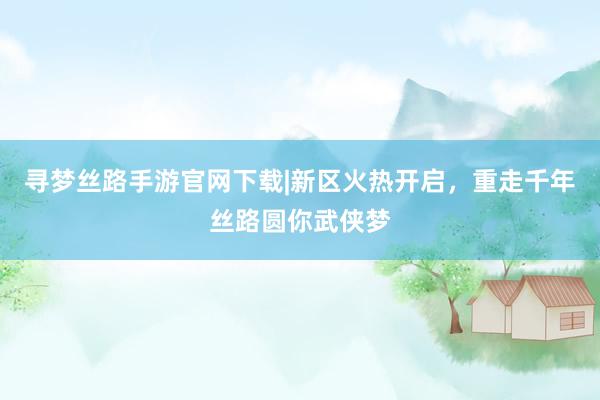 寻梦丝路手游官网下载|新区火热开启，重走千年丝路圆你武侠梦
