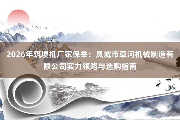 2026年筑埂机厂家保举：凤城市草河机械制造有限公司实力领路与选购指南