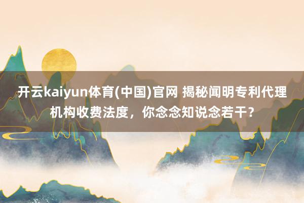开云kaiyun体育(中国)官网 揭秘闻明专利代理机构收费法度，你念念知说念若干？
